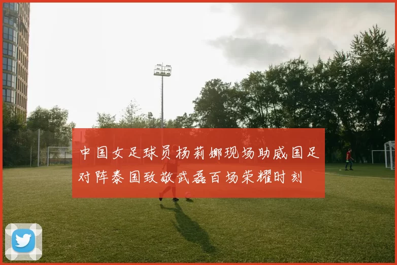 中国女足球员杨莉娜现场助威国足对阵泰国致敬武磊百场荣耀时刻