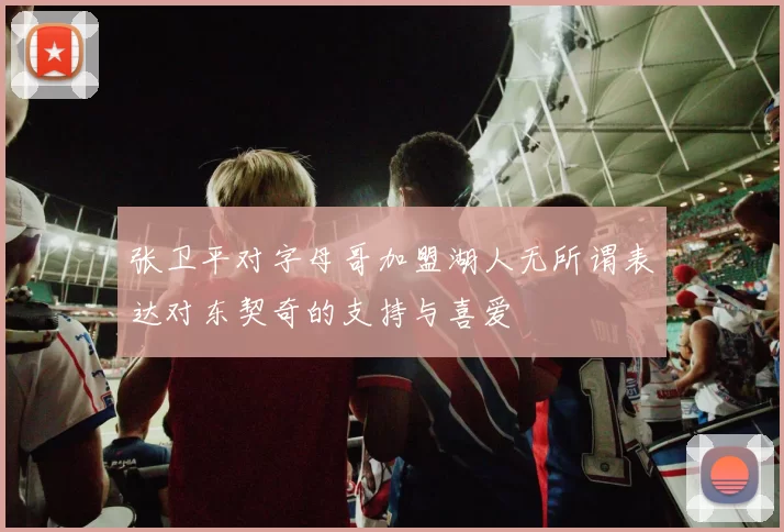 张卫平对字母哥加盟湖人无所谓表达对东契奇的支持与喜爱