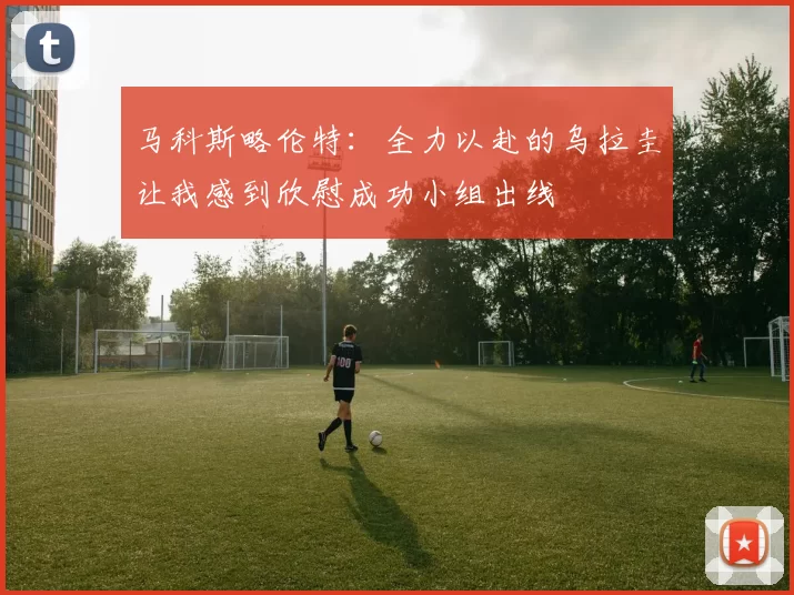 马科斯略伦特：全力以赴的乌拉圭让我感到欣慰成功小组出线