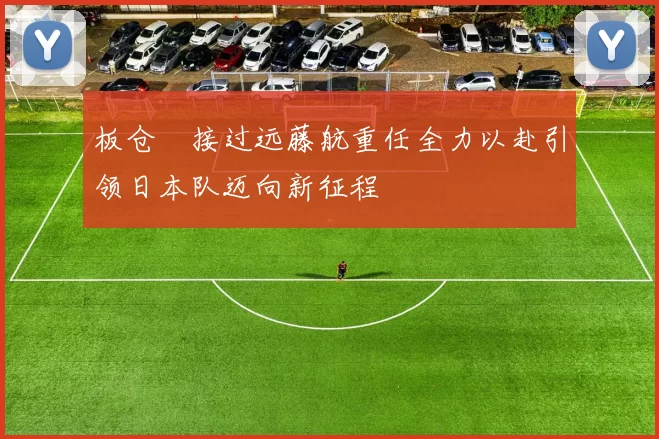 板仓滉接过远藤航重任全力以赴引领日本队迈向新征程