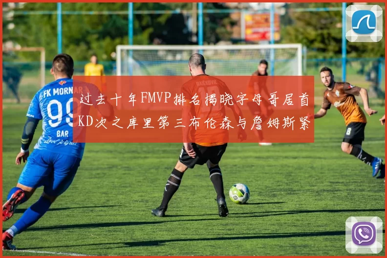 过去十年FMVP排名揭晓字母哥居首KD次之库里第三布伦森与詹姆斯紧随其后